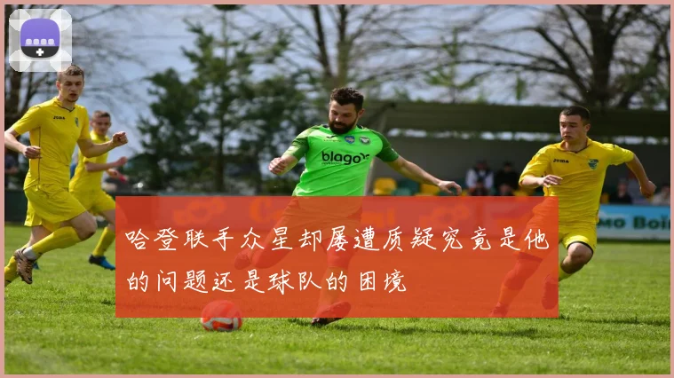 哈登联手众星却屡遭质疑究竟是他的问题还是球队的困境