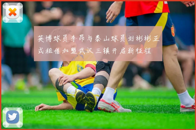 英博球员李昂与泰山球员刘彬彬正式租借加盟武汉三镇开启新征程