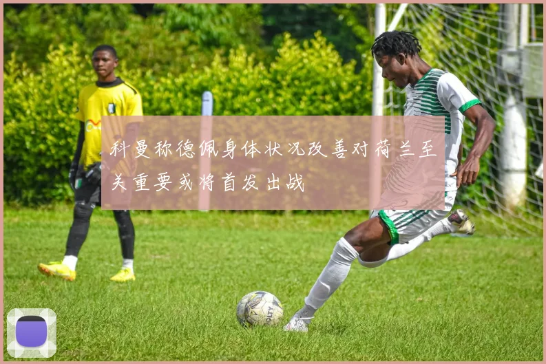 科曼称德佩身体状况改善对荷兰至关重要或将首发出战
