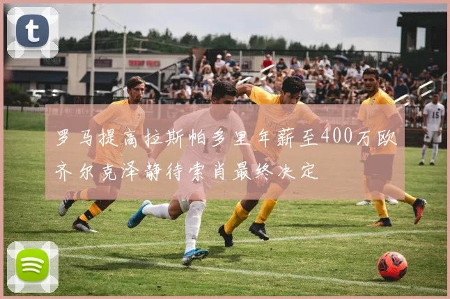 罗马提高拉斯帕多里年薪至400万欧齐尔克泽静待索肖最终决定