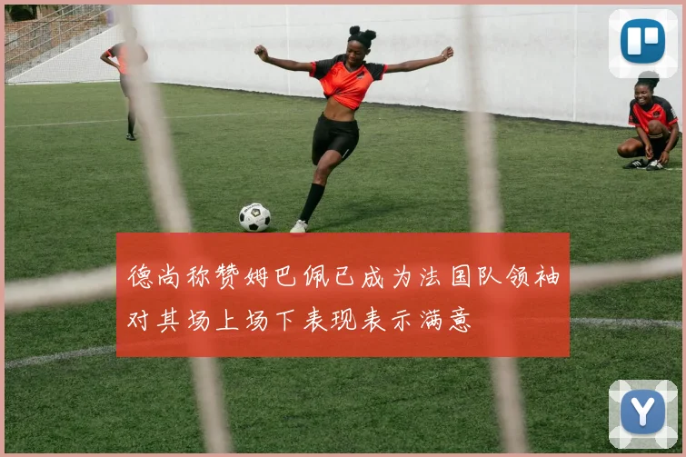 德尚称赞姆巴佩已成为法国队领袖对其场上场下表现表示满意