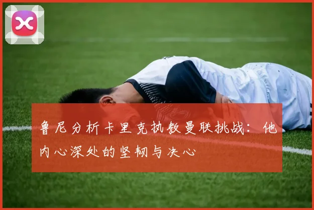 鲁尼分析卡里克执教曼联挑战：他内心深处的坚韧与决心