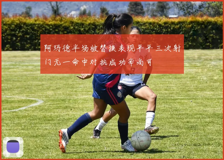 阿玛德半场被替换表现平平三次射门无一命中对抗成功率尚可