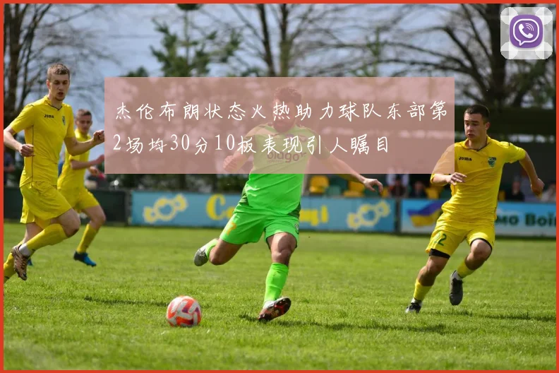 杰伦布朗状态火热助力球队东部第2场均30分10板表现引人瞩目