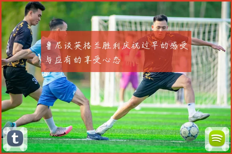 鲁尼谈英格兰胜利庆祝过早的感受与应有的享受心态