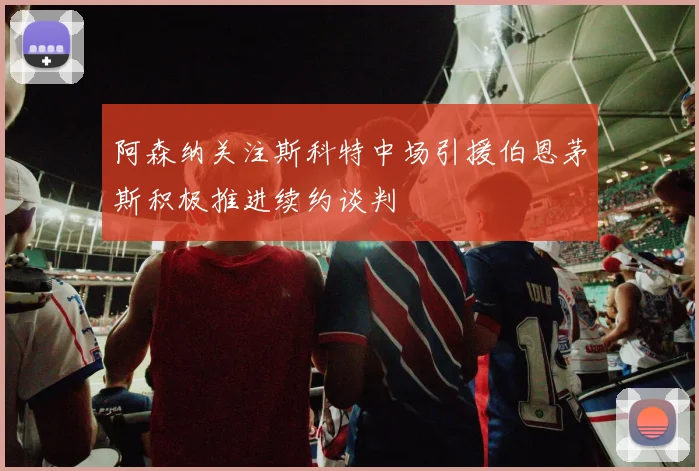阿森纳关注斯科特中场引援伯恩茅斯积极推进续约谈判