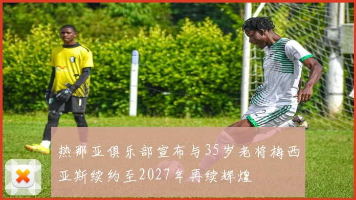 热那亚俱乐部宣布与35岁老将梅西亚斯续约至2027年再续辉煌