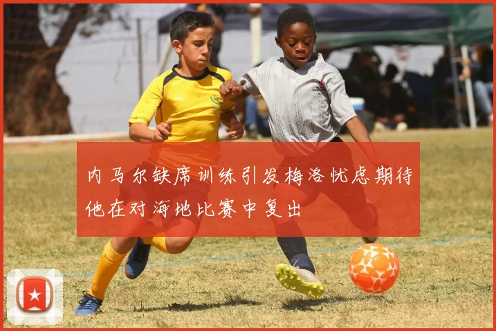 内马尔缺席训练引发梅洛忧虑期待他在对海地比赛中复出