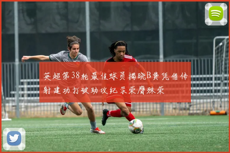 英超第38轮最佳球员揭晓B费凭借传射建功打破助攻纪录荣膺殊荣