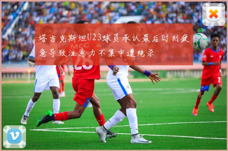 塔吉克斯坦U23球员承认最后时刻疲惫导致注意力不集中遭绝杀