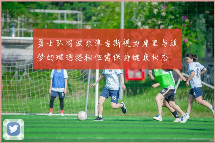 勇士队将波尔津吉斯视为库里与追梦的理想搭档但需保持健康状态