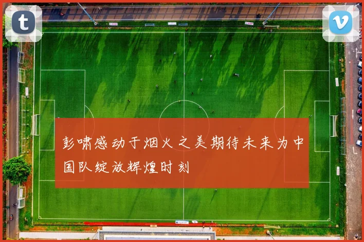 彭啸感动于烟火之美期待未来为中国队绽放辉煌时刻
