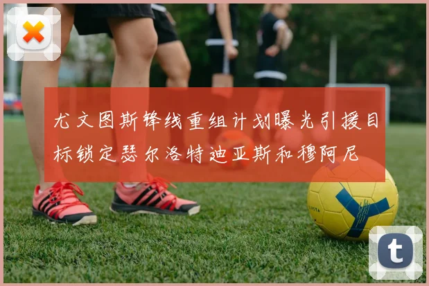 尤文图斯锋线重组计划曝光引援目标锁定瑟尔洛特迪亚斯和穆阿尼