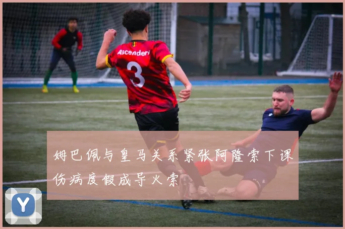姆巴佩与皇马关系紧张阿隆索下课伤病度假成导火索