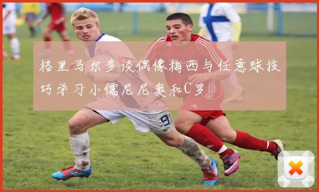 格里马尔多谈偶像梅西与任意球技巧学习小儒尼尼奥和C罗