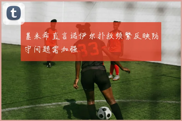 基米希直言诺伊尔扑救频繁反映防守问题需加强
