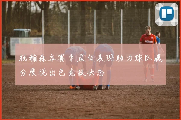 杨瀚森本赛季最佳表现助力球队赢分展现出色竞技状态