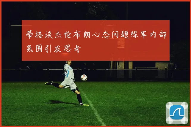 蒂格谈杰伦布朗心态问题绿军内部氛围引发思考